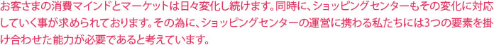 お客さまの消費マインドとマーケットは日々変化し続けます。同時に、ショッピングセンターもその変化に対応していく事が求められております。その為に、ショッピングセンターの運営に携わるわたしたちには3つの要素を掛け合わせた能力が必要であると考えています。
